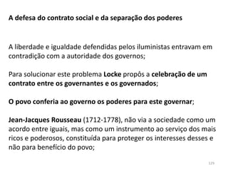 129
A defesa do contrato social e da separação dos poderes
A liberdade e igualdade defendidas pelos iluministas entravam em
contradição com a autoridade dos governos;
Para solucionar este problema Locke propôs a celebração de um
contrato entre os governantes e os governados;
O povo conferia ao governo os poderes para este governar;
Jean-Jacques Rousseau (1712-1778), não via a sociedade como um
acordo entre iguais, mas como um instrumento ao serviço dos mais
ricos e poderosos, constituída para proteger os interesses desses e
não para benefício do povo;
 
