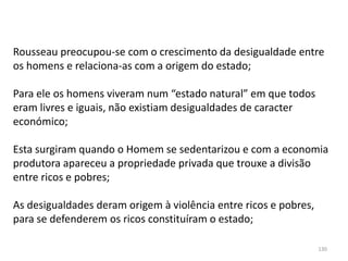 130
Rousseau preocupou-se com o crescimento da desigualdade entre
os homens e relaciona-as com a origem do estado;
Para ele os homens viveram num “estado natural” em que todos
eram livres e iguais, não existiam desigualdades de caracter
económico;
Esta surgiram quando o Homem se sedentarizou e com a economia
produtora apareceu a propriedade privada que trouxe a divisão
entre ricos e pobres;
As desigualdades deram origem à violência entre ricos e pobres,
para se defenderem os ricos constituíram o estado;
 