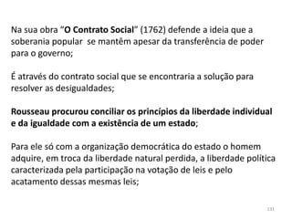 131
Na sua obra “O Contrato Social” (1762) defende a ideia que a
soberania popular se mantêm apesar da transferência de poder
para o governo;
É através do contrato social que se encontraria a solução para
resolver as desigualdades;
Rousseau procurou conciliar os princípios da liberdade individual
e da igualdade com a existência de um estado;
Para ele só com a organização democrática do estado o homem
adquire, em troca da liberdade natural perdida, a liberdade política
caracterizada pela participação na votação de leis e pelo
acatamento dessas mesmas leis;
 
