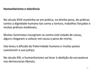 135
Humanitarismo e tolerância
No século XVIII mantinha-se em prática, no direito pena, de práticas
contra a dignidade humana tais como a tortura, trabalhos forçados e
muitas práticas medievais;
Muitos iluministas insurgiram-se contra este estado de coisas,
alguns chegaram a colocar em causa a pena de morte;
Isto levou à difusão da fraternidade humana e muitos países
suavizaram a sua justiça;
No século XIX, o humanitarismo vai levar à abolição da escravatura
nas democracias liberais;
 