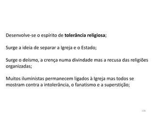 136
Desenvolve-se o espírito de tolerância religiosa;
Surge a ideia de separar a Igreja e o Estado;
Surge o deísmo, a crença numa divindade mas a recusa das religiões
organizadas;
Muitos iluministas permanecem ligados à Igreja mas todos se
mostram contra a intolerância, o fanatismo e a superstição;
 