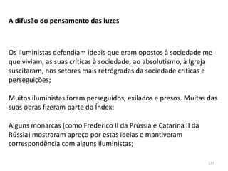 137
A difusão do pensamento das luzes
Os iluministas defendiam ideais que eram opostos à sociedade me
que viviam, as suas críticas à sociedade, ao absolutismo, à Igreja
suscitaram, nos setores mais retrógradas da sociedade críticas e
perseguições;
Muitos iluministas foram perseguidos, exilados e presos. Muitas das
suas obras fizeram parte do Índex;
Alguns monarcas (como Frederico II da Prússia e Catarina II da
Rússia) mostraram apreço por estas ideias e mantiveram
correspondência com alguns iluministas;
 