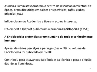 138
As ideias iluministas tornaram o centro da discussão intelectual da
época, eram discutidas em salões aristocráticos, cafés, clubes
privados, etc.;
Influenciaram as Academias e tiveram eco na imprensa;
D’Alembert e Diderot publicaram a primeira Enciclopédia (1751);
A Enciclopédia pretendia ser um sumário de todo o conhecimento
humano;
Apesar de vários percalços e perseguições o último volume da
Enciclopédia foi publicado em 1780;
Contribuiu para os avanços da ciência e da técnica e para a difusão
das ideias iluministas.
 