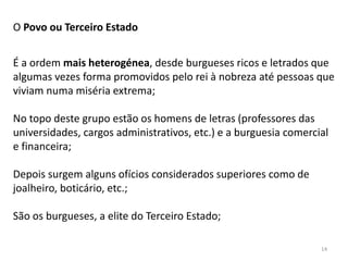 14
O Povo ou Terceiro Estado
É a ordem mais heterogénea, desde burgueses ricos e letrados que
algumas vezes forma promovidos pelo rei à nobreza até pessoas que
viviam numa miséria extrema;
No topo deste grupo estão os homens de letras (professores das
universidades, cargos administrativos, etc.) e a burguesia comercial
e financeira;
Depois surgem alguns ofícios considerados superiores como de
joalheiro, boticário, etc.;
São os burgueses, a elite do Terceiro Estado;
 