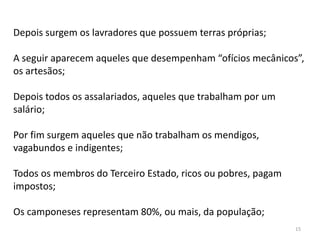 15
Depois surgem os lavradores que possuem terras próprias;
A seguir aparecem aqueles que desempenham “ofícios mecânicos”,
os artesãos;
Depois todos os assalariados, aqueles que trabalham por um
salário;
Por fim surgem aqueles que não trabalham os mendigos,
vagabundos e indigentes;
Todos os membros do Terceiro Estado, ricos ou pobres, pagam
impostos;
Os camponeses representam 80%, ou mais, da população;
 