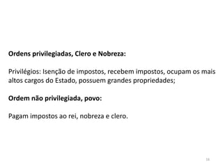 16
Ordens privilegiadas, Clero e Nobreza:
Privilégios: Isenção de impostos, recebem impostos, ocupam os mais
altos cargos do Estado, possuem grandes propriedades;
Ordem não privilegiada, povo:
Pagam impostos ao rei, nobreza e clero.
 