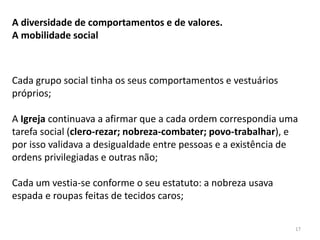 17
A diversidade de comportamentos e de valores.
A mobilidade social
Cada grupo social tinha os seus comportamentos e vestuários
próprios;
A Igreja continuava a afirmar que a cada ordem correspondia uma
tarefa social (clero-rezar; nobreza-combater; povo-trabalhar), e
por isso validava a desigualdade entre pessoas e a existência de
ordens privilegiadas e outras não;
Cada um vestia-se conforme o seu estatuto: a nobreza usava
espada e roupas feitas de tecidos caros;
 