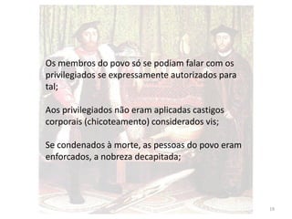 19
Os membros do povo só se podiam falar com os
privilegiados se expressamente autorizados para
tal;
Aos privilegiados não eram aplicadas castigos
corporais (chicoteamento) considerados vis;
Se condenados à morte, as pessoas do povo eram
enforcados, a nobreza decapitada;
 