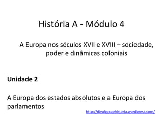 História A - Módulo 4
A Europa nos séculos XVII e XVIII – sociedade,
poder e dinâmicas coloniais
Unidade 2
A Europa dos estados absolutos e a Europa dos
parlamentos
http://divulgacaohistoria.wordpress.com/
 