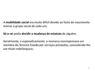 20
A mobilidade social era muito difícil devido ao facto do nascimento
marcar o grupo social de cada um;
Só o rei podia decidir a mudança de estatuto de alguém;
Geralmente, e esporadicamente, o monarca recompensava um
membro do Terceiro Estado por serviços prestados, concedendo-lhe
um título nobiliárquico;
 