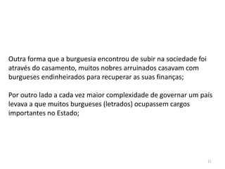21
Outra forma que a burguesia encontrou de subir na sociedade foi
através do casamento, muitos nobres arruinados casavam com
burgueses endinheirados para recuperar as suas finanças;
Por outro lado a cada vez maior complexidade de governar um país
levava a que muitos burgueses (letrados) ocupassem cargos
importantes no Estado;
 