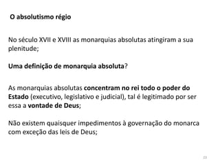 23
O absolutismo régio
No século XVII e XVIII as monarquias absolutas atingiram a sua
plenitude;
Uma definição de monarquia absoluta?
As monarquias absolutas concentram no rei todo o poder do
Estado (executivo, legislativo e judicial), tal é legitimado por ser
essa a vontade de Deus;
Não existem quaisquer impedimentos à governação do monarca
com exceção das leis de Deus;
 