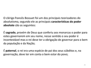 25
O clérigo francês Bossuet foi um dos principais teorizadores do
absolutismo, segundo ele as principais características do poder
absoluto são as seguintes:
É sagrado, provém de Deus que conferiu aos monarcas o poder para
estes governarem em seu nome, nesse sentido o seu poder é
incontestável mas o rei deve ter a obrigação de governar para o bem
da população e da Nação;
É paternal, o rei era uma espécie de pai dos seus súbditos e, na
governação, deve ter em conta o bem estar do povo;
 