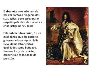26
É absoluto, o rei não tem de
prestar contas a ninguém das
suas ações, deve assegurar o
respeito pelas leis de maneira a
criar justiça no seu reino;
Está submetido à razão, é esta
inteligência que lhe permite
governar e fazer o povo feliz.
Deve demonstrar certas
qualidades como bondade,
firmeza, força de carácter,
prudência e capacidade de
previsão.
 