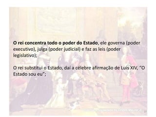 27
O rei concentra todo o poder do Estado, ele governa (poder
executivo), julga (poder judicial) e faz as leis (poder
legislativo);
O rei substitui o Estado, daí a célebre afirmação de Luís XIV, “O
Estado sou eu”;
 