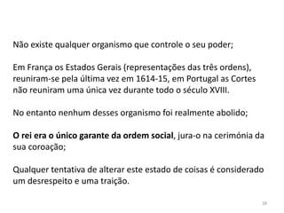 28
Não existe qualquer organismo que controle o seu poder;
Em França os Estados Gerais (representações das três ordens),
reuniram-se pela última vez em 1614-15, em Portugal as Cortes
não reuniram uma única vez durante todo o século XVIII.
No entanto nenhum desses organismo foi realmente abolido;
O rei era o único garante da ordem social, jura-o na cerimónia da
sua coroação;
Qualquer tentativa de alterar este estado de coisas é considerado
um desrespeito e uma traição.
 