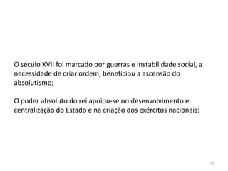 29
O século XVII foi marcado por guerras e instabilidade social, a
necessidade de criar ordem, beneficiou a ascensão do
absolutismo;
O poder absoluto do rei apoiou-se no desenvolvimento e
centralização do Estado e na criação dos exércitos nacionais;
 