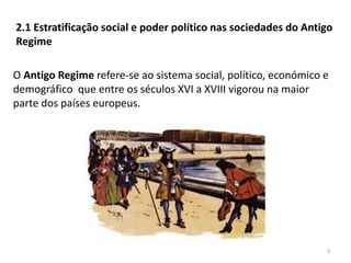 3
2.1 Estratificação social e poder político nas sociedades do Antigo
Regime
O Antigo Regime refere-se ao sistema social, político, económico e
demográfico que entre os séculos XVI a XVIII vigorou na maior
parte dos países europeus.
 