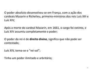 30
O poder absoluto desenvolveu-se em França, com a ação dos
cardeais Mazarin e Richelieu, primeiro-ministros dos reis Luís XIII e
Luís XIV;
Após a morte do cardeal Mazarin, em 1661, o cargo foi extinto, e
Luís XIV assumiu completamente o poder;
O poder do rei é de direito divino, significa que não pode ser
contestado;
Luís XIV, torna-se o “rei-sol”;
Tinha um poder ilimitado e arbritário;
 