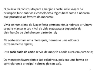 34
O palácio foi construído para albergar a corte, nele viviam os
principais funcionários e conselheiros régios bem como a nobreza
que procurava os favores do monarca;
Vivia-se num clima de luxo e festa permanente, a nobreza arruinava-
se para manter o seu nível de vida e passava a depender da
distribuição de dinheiro por parte do rei;
Na corte existiam uma hierarquia, normas e uma etiqueta
extremamente rígidas;
Esta sociedade de corte servia de modelo a toda a realeza europeia;
Os monarcas favoreciam a sua existência, pois era uma forma de
controlarem a principal nobreza do seu país.
 