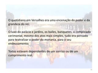 35
O quotidiano em Versalhes era uma encenação do poder e da
grandeza do rei;
O luxo do palácio e jardins, os bailes, banquetes, o complicado
cerimonial, mesmo dos atos mais simples, tudo era pensado
para teatralizar o poder do monarca, para o seu
endeusamento;
Todos estavam dependentes de um sorriso ou de um
cumprimento real.
 