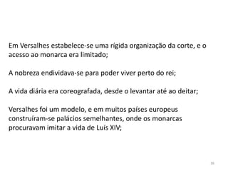 36
Em Versalhes estabelece-se uma rígida organização da corte, e o
acesso ao monarca era limitado;
A nobreza endividava-se para poder viver perto do rei;
A vida diária era coreografada, desde o levantar até ao deitar;
Versalhes foi um modelo, e em muitos países europeus
construíram-se palácios semelhantes, onde os monarcas
procuravam imitar a vida de Luís XIV;
 