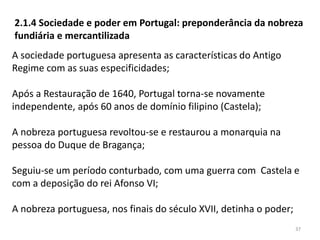 37
2.1.4 Sociedade e poder em Portugal: preponderância da nobreza
fundiária e mercantilizada
A sociedade portuguesa apresenta as características do Antigo
Regime com as suas especificidades;
Após a Restauração de 1640, Portugal torna-se novamente
independente, após 60 anos de domínio filipino (Castela);
A nobreza portuguesa revoltou-se e restaurou a monarquia na
pessoa do Duque de Bragança;
Seguiu-se um período conturbado, com uma guerra com Castela e
com a deposição do rei Afonso VI;
A nobreza portuguesa, nos finais do século XVII, detinha o poder;
 
