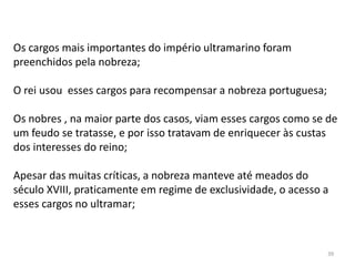 39
Os cargos mais importantes do império ultramarino foram
preenchidos pela nobreza;
O rei usou esses cargos para recompensar a nobreza portuguesa;
Os nobres , na maior parte dos casos, viam esses cargos como se de
um feudo se tratasse, e por isso tratavam de enriquecer às custas
dos interesses do reino;
Apesar das muitas críticas, a nobreza manteve até meados do
século XVIII, praticamente em regime de exclusividade, o acesso a
esses cargos no ultramar;
 