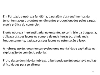 40
Em Portugal, a nobreza fundiária, para além dos rendimentos da
terra, tem acesso a outros rendimentos proporcionados pelos cargos
e pela prática do comércio;
É uma nobreza mercantilizada, no entanto, ao contrário da burguesia,
aplicava os seus lucros na compra de mais terras ou, ainda mais
frequentemente, gastava os seus lucros na ostentação e luxo;
A nobreza portuguesa nunca revelou uma mentalidade capitalista na
exploração do comércio colonial;
Fruto desse domínio da nobreza, a burguesia portuguesa teve muitas
dificuldades para se afirmar
 