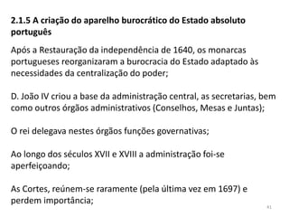 41
2.1.5 A criação do aparelho burocrático do Estado absoluto
português
Após a Restauração da independência de 1640, os monarcas
portugueses reorganizaram a burocracia do Estado adaptado às
necessidades da centralização do poder;
D. João IV criou a base da administração central, as secretarias, bem
como outros órgãos administrativos (Conselhos, Mesas e Juntas);
O rei delegava nestes órgãos funções governativas;
Ao longo dos séculos XVII e XVIII a administração foi-se
aperfeiçoando;
As Cortes, reúnem-se raramente (pela última vez em 1697) e
perdem importância;
 