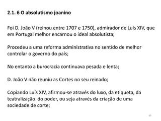 43
2.1. 6 O absolutismo joanino
Foi D. João V (reinou entre 1707 e 1750), admirador de Luís XIV, que
em Portugal melhor encarnou o ideal absolutista;
Procedeu a uma reforma administrativa no sentido de melhor
controlar o governo do país;
No entanto a burocracia continuava pesada e lenta;
D. João V não reuniu as Cortes no seu reinado;
Copiando Luís XIV, afirmou-se através do luxo, da etiqueta, da
teatralização do poder, ou seja através da criação de uma
sociedade de corte;
 