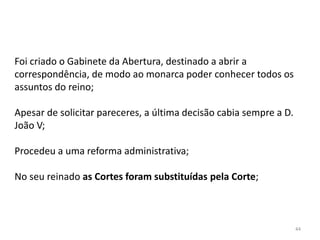 44
Foi criado o Gabinete da Abertura, destinado a abrir a
correspondência, de modo ao monarca poder conhecer todos os
assuntos do reino;
Apesar de solicitar pareceres, a última decisão cabia sempre a D.
João V;
Procedeu a uma reforma administrativa;
No seu reinado as Cortes foram substituídas pela Corte;
 