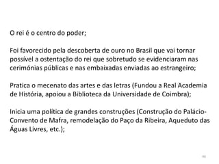 46
O rei é o centro do poder;
Foi favorecido pela descoberta de ouro no Brasil que vai tornar
possível a ostentação do rei que sobretudo se evidenciaram nas
cerimónias públicas e nas embaixadas enviadas ao estrangeiro;
Pratica o mecenato das artes e das letras (Fundou a Real Academia
de História, apoiou a Biblioteca da Universidade de Coimbra);
Inicia uma política de grandes construções (Construção do Palácio-
Convento de Mafra, remodelação do Paço da Ribeira, Aqueduto das
Águas Livres, etc.);
 