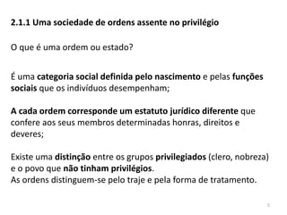 5
2.1.1 Uma sociedade de ordens assente no privilégio
O que é uma ordem ou estado?
É uma categoria social definida pelo nascimento e pelas funções
sociais que os indivíduos desempenham;
A cada ordem corresponde um estatuto jurídico diferente que
confere aos seus membros determinadas honras, direitos e
deveres;
Existe uma distinção entre os grupos privilegiados (clero, nobreza)
e o povo que não tinham privilégios.
As ordens distinguem-se pelo traje e pela forma de tratamento.
 