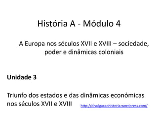 História A - Módulo 4
A Europa nos séculos XVII e XVIII – sociedade,
poder e dinâmicas coloniais
Unidade 3
Triunfo dos estados e das dinâmicas económicas
nos séculos XVII e XVIII http://divulgacaohistoria.wordpress.com/
 