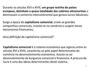 53
Durante os séculos XVII e XVIII, um grupo restrito de países
europeus, detinham a quase totalidade das colónias ultramarinas e
dominavam o comércio intercontinental que gerava lucros fabulosos;
Surge a época do capitalismo comercial, criam-se grandes
companhias comerciais, investe-se no comércio e surgem novos
mecanismos financeiros;
Uma definição de capitalismo comercial?
Capitalismo comercial é o sistema económico que vigorou entre os
séculos XVI a XVIII, caracteriza-se pelo papel determinante do
comércio no desenvolvimento económico. Assiste-se ao
desenvolvimento da burguesia comercial e financeira. A procura do
lucro é uma das ideias determinantes deste sistema.
 