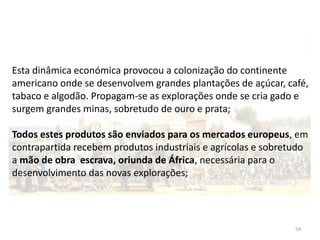 54
Esta dinâmica económica provocou a colonização do continente
americano onde se desenvolvem grandes plantações de açúcar, café,
tabaco e algodão. Propagam-se as explorações onde se cria gado e
surgem grandes minas, sobretudo de ouro e prata;
Todos estes produtos são enviados para os mercados europeus, em
contrapartida recebem produtos industriais e agrícolas e sobretudo
a mão de obra escrava, oriunda de África, necessária para o
desenvolvimento das novas explorações;
 