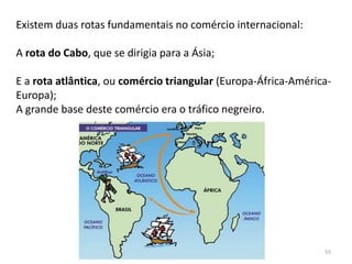 55
Existem duas rotas fundamentais no comércio internacional:
A rota do Cabo, que se dirigia para a Ásia;
E a rota atlântica, ou comércio triangular (Europa-África-América-
Europa);
A grande base deste comércio era o tráfico negreiro.
 