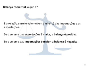 58
Balança comercial, o que é?
É a relação entre o volume (em dinheiro) das importações e as
exportações.
Se o volume das exportações é maior, a balança é positiva.
Se o volume das importações é maior, a balança é negativa.
 