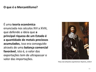 59
O que é o Mercantilismo?
É uma teoria económica
enunciada nos séculos XVI a XVIII,
que defende a ideia que a
principal riqueza de um Estado é
a quantidade de metais preciosos
acumulados, isso era conseguido
através de uma balança comercial
favorável, isto é, o valor das
exportações tem de ultrapassar o
valor das importações.
https://pt.wikipedia.org/wiki/Jean-Baptiste_Colbert
 