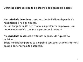 6
Distinção entre sociedade de ordens e sociedade de classes.
Na sociedade de ordens o estatuto dos indivíduos depende do
nascimento e não da riqueza.
Ex: um burguês muito rico continua a pertencer ao povo ou um
nobre empobrecido continua a pertencer à nobreza;
Na sociedade de classes o estatuto depende da riqueza do
indivíduo.
Existe mobilidade porque se um pobre conseguir acumular fortuna
passa a pertencer à alta burguesia.
 
