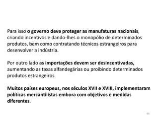60
Para isso o governo deve proteger as manufaturas nacionais,
criando incentivos e dando-lhes o monopólio de determinados
produtos, bem como contratando técnicos estrangeiros para
desenvolver a indústria.
Por outro lado as importações devem ser desincentivadas,
aumentando as taxas alfandegárias ou proibindo determinados
produtos estrangeiros.
Muitos países europeus, nos séculos XVII e XVIII, implementaram
políticas mercantilistas embora com objetivos e medidas
diferentes.
 