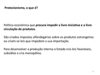 62
Protecionismo, o que é?
Política económica que procura impedir a livre iniciativa e a livre
circulação de produtos.
São criados impostos alfandegários sobre os produtos estrangeiros
ou criam-se leis que impedem a sua importação.
Para desenvolver a produção interna o Estado cria leis favoráveis,
subsídios e cria monopólios.
 