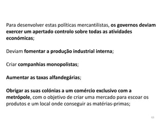 63
Para desenvolver estas políticas mercantilistas, os governos deviam
exercer um apertado controlo sobre todas as atividades
económicas;
Deviam fomentar a produção industrial interna;
Criar companhias monopolistas;
Aumentar as taxas alfandegárias;
Obrigar as suas colónias a um comércio exclusivo com a
metrópole, com o objetivo de criar uma mercado para escoar os
produtos e um local onde conseguir as matérias-primas;
 