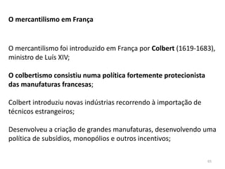 65
O mercantilismo em França
O mercantilismo foi introduzido em França por Colbert (1619-1683),
ministro de Luís XIV;
O colbertismo consistiu numa política fortemente protecionista
das manufaturas francesas;
Colbert introduziu novas indústrias recorrendo à importação de
técnicos estrangeiros;
Desenvolveu a criação de grandes manufaturas, desenvolvendo uma
política de subsídios, monopólios e outros incentivos;
 