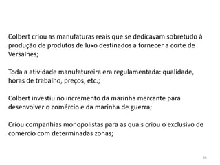 66
Colbert criou as manufaturas reais que se dedicavam sobretudo à
produção de produtos de luxo destinados a fornecer a corte de
Versalhes;
Toda a atividade manufatureira era regulamentada: qualidade,
horas de trabalho, preços, etc.;
Colbert investiu no incremento da marinha mercante para
desenvolver o comércio e da marinha de guerra;
Criou companhias monopolistas para as quais criou o exclusivo de
comércio com determinadas zonas;
 