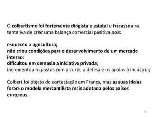 67
O colbertismo foi fortemente dirigista e estatal e fracassou na
tentativa de criar uma balança comercial positiva pois:
esqueceu a agricultura;
não criou condições para o desenvolvimento de um mercado
interno;
dificultou em demasia a iniciativa privada;
incrementou os gastos com a corte, a defesa e os apoios à indústria;
Colbert foi objeto de contestação em França, mas as suas ideias
foram o modelo mercantilista mais adotado pelos países
europeus.
 