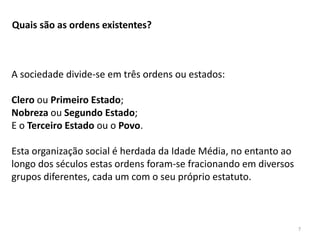 7
Quais são as ordens existentes?
A sociedade divide-se em três ordens ou estados:
Clero ou Primeiro Estado;
Nobreza ou Segundo Estado;
E o Terceiro Estado ou o Povo.
Esta organização social é herdada da Idade Média, no entanto ao
longo dos séculos estas ordens foram-se fracionando em diversos
grupos diferentes, cada um com o seu próprio estatuto.
 