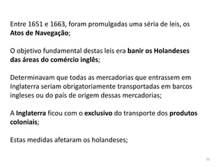 70
Entre 1651 e 1663, foram promulgadas uma séria de leis, os
Atos de Navegação;
O objetivo fundamental destas leis era banir os Holandeses
das áreas do comércio inglês;
Determinavam que todas as mercadorias que entrassem em
Inglaterra seriam obrigatoriamente transportadas em barcos
ingleses ou do país de origem dessas mercadorias;
A Inglaterra ficou com o exclusivo do transporte dos produtos
coloniais;
Estas medidas afetaram os holandeses;
 