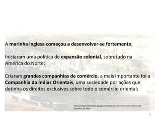 71
A marinha inglesa começou a desenvolver-se fortemente;
Iniciaram uma política de expansão colonial, sobretudo na
América do Norte;
Criaram grandes companhias de comércio, a mais importante foi a
Companhia da Índias Orientais, uma sociedade por ações que
detinha os direitos exclusivos sobre todo o comércio oriental;
http://mestresdahistoria.blogspot.com/2010/10/terceiro-ano-cndl-quarto-
bimestre_16.html
 
